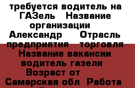 требуется водитель на ГАЗель › Название организации ­  Александр.  › Отрасль предприятия ­ торговля › Название вакансии ­ водитель газели › Возраст от ­ 25 - Самарская обл. Работа » Вакансии   